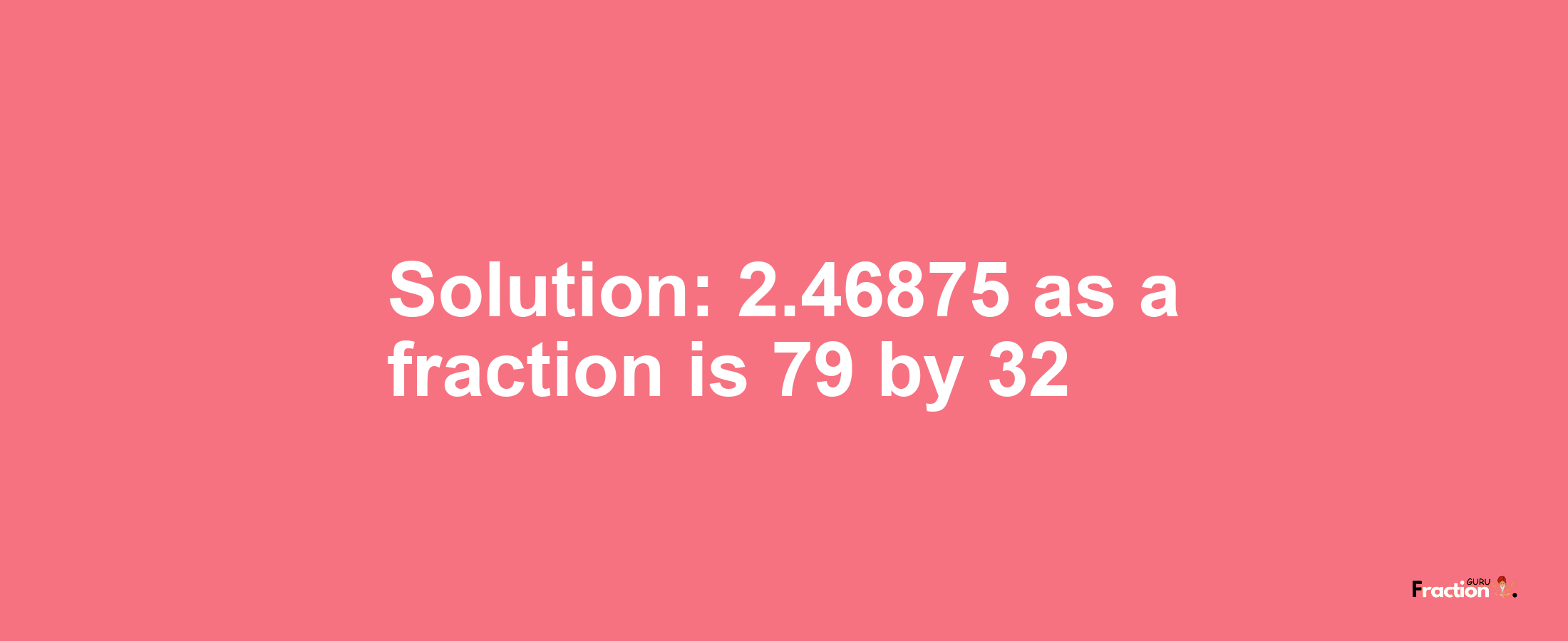 Solution:2.46875 as a fraction is 79/32